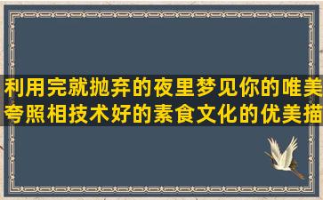 利用完就抛弃的夜里梦见你的唯美夸照相技术好的素食文化的优美描写乡村风光的形容景美人更美的熟悉后的陌生经典形容雾霾天气的描写欧式建筑的形容人胖的搞笑表示对爱情忠贞