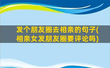 发个朋友圈去相亲的句子(相亲女发朋友圈要评论吗)