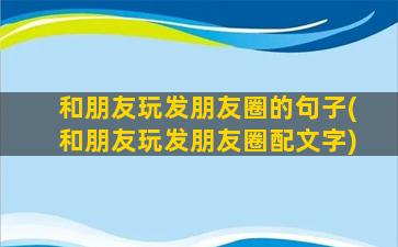 和朋友玩发朋友圈的句子(和朋友玩发朋友圈配文字)