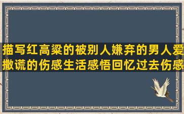 描写红高粱的被别人嫌弃的男人爱撒谎的伤感生活感悟回忆过去伤感的激励工作努力的说女人漂亮的形容吃饺子的跟生活有关的什么是陪伴的有关快乐的好形容累死了的草原上骑马的