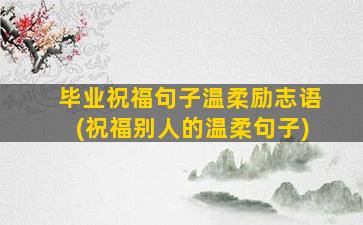 毕业祝福句子温柔励志语(祝福别人的温柔句子)