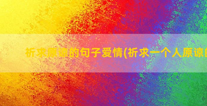 祈求原谅的句子爱情(祈求一个人原谅的句子)