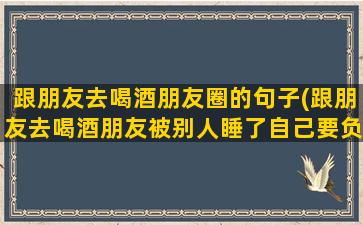 跟朋友去喝酒朋友圈的句子(跟朋友去喝酒朋友被别人睡了自己要负责吗)